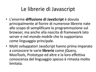 Le librerie di Javascript
• L'enorme diffusione di JavaScript è dovuta
principalmente al fiorire di numerose librerie nate
allo scopo di semplificare la programmazione sul
browser, ma anche alla nascita di framework lato
server e nel mondo mobile che lo supportano
come linguaggio principale.
• Molti sviluppatori JavaScript hanno prima imparato
a conoscere le varie librerie come jQuery,
MooTools, Prototype ed altre e la loro effettiva
conoscenza del linguaggio spesso è rimasta molto
limitata.
 