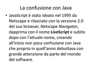 La confusione con Java
• JavaScript è stato ideato nel 1995 da
Netscape e rilasciato con la versione 2.0
del suo browser, Netscape Navigator,
dapprima con il nome LiveScript e subito
dopo con l'attuale nome, creando
all'inizio non poca confusione con Java
che proprio in quell'anno debuttava con
grande attenzione da parte del mondo
del software.
 