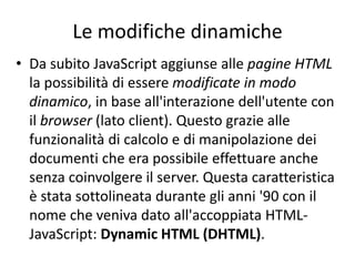 Le modifiche dinamiche
• Da subito JavaScript aggiunse alle pagine HTML
la possibilità di essere modificate in modo
dinamico, in base all'interazione dell'utente con
il browser (lato client). Questo grazie alle
funzionalità di calcolo e di manipolazione dei
documenti che era possibile effettuare anche
senza coinvolgere il server. Questa caratteristica
è stata sottolineata durante gli anni '90 con il
nome che veniva dato all'accoppiata HTML-
JavaScript: Dynamic HTML (DHTML).
 