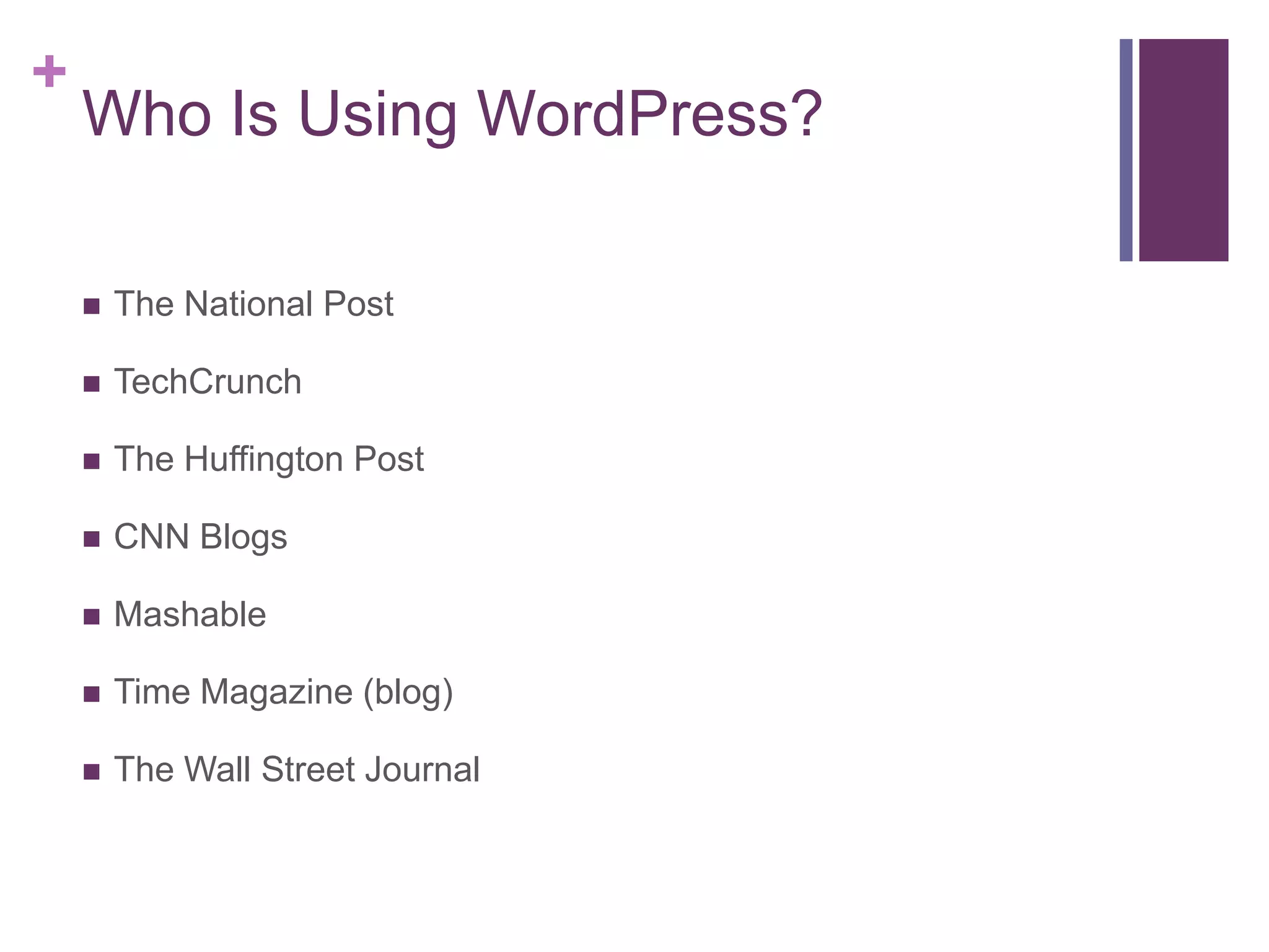 +
    Who Is Using WordPress?

       The National Post

       TechCrunch

       The Huffington Post

       CNN Blogs

       Mashable

       Time Magazine (blog)

       The Wall Street Journal
 