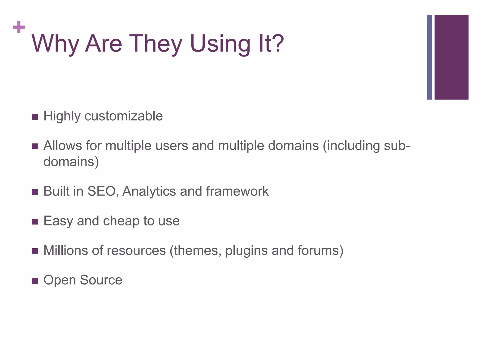 +
    Why Are They Using It?

       Highly customizable

       Allows for multiple users and multiple domains (including sub-
        domains)

       Built in SEO, Analytics and framework

       Easy and cheap to use

       Millions of resources (themes, plugins and forums)

       Open Source
 