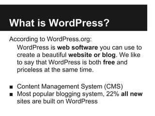 What is WordPress?
According to WordPress.org:
  WordPress is web software you can use to
  create a beautiful website or blog. We like
  to say that WordPress is both free and
  priceless at the same time.

■ Content Management System (CMS)
■ Most popular blogging system, 22% all new
  sites are built on WordPress
 