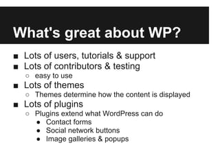 What's great about WP?
■ Lots of users, tutorials & support
■ Lots of contributors & testing
   ○ easy to use
■ Lots of themes
   ○ Themes determine how the content is displayed
■ Lots of plugins
   ○ Plugins extend what WordPress can do
     ● Contact forms
     ● Social network buttons
     ● Image galleries & popups
 