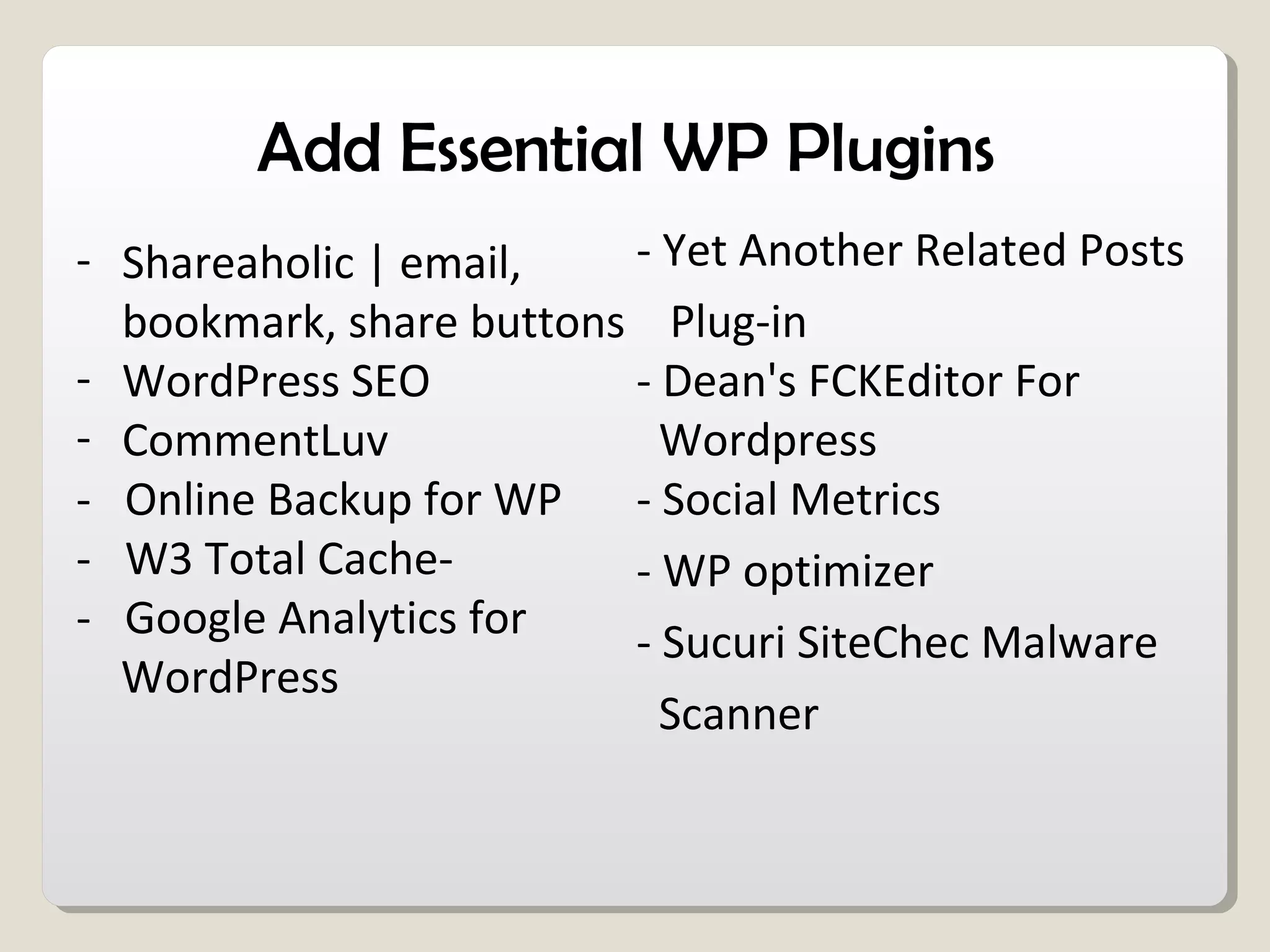 Add Essential WP Plugins
- Shareaholic | email,
bookmark, share buttons
- WordPress SEO
- CommentLuv
- Online Backup for WP
- W3 Total Cache-
- Google Analytics for
WordPress
- Yet Another Related Posts
Plug-in
- Dean's FCKEditor For
Wordpress
- Social Metrics
- WP optimizer
- Sucuri SiteChec Malware
Scanner
 