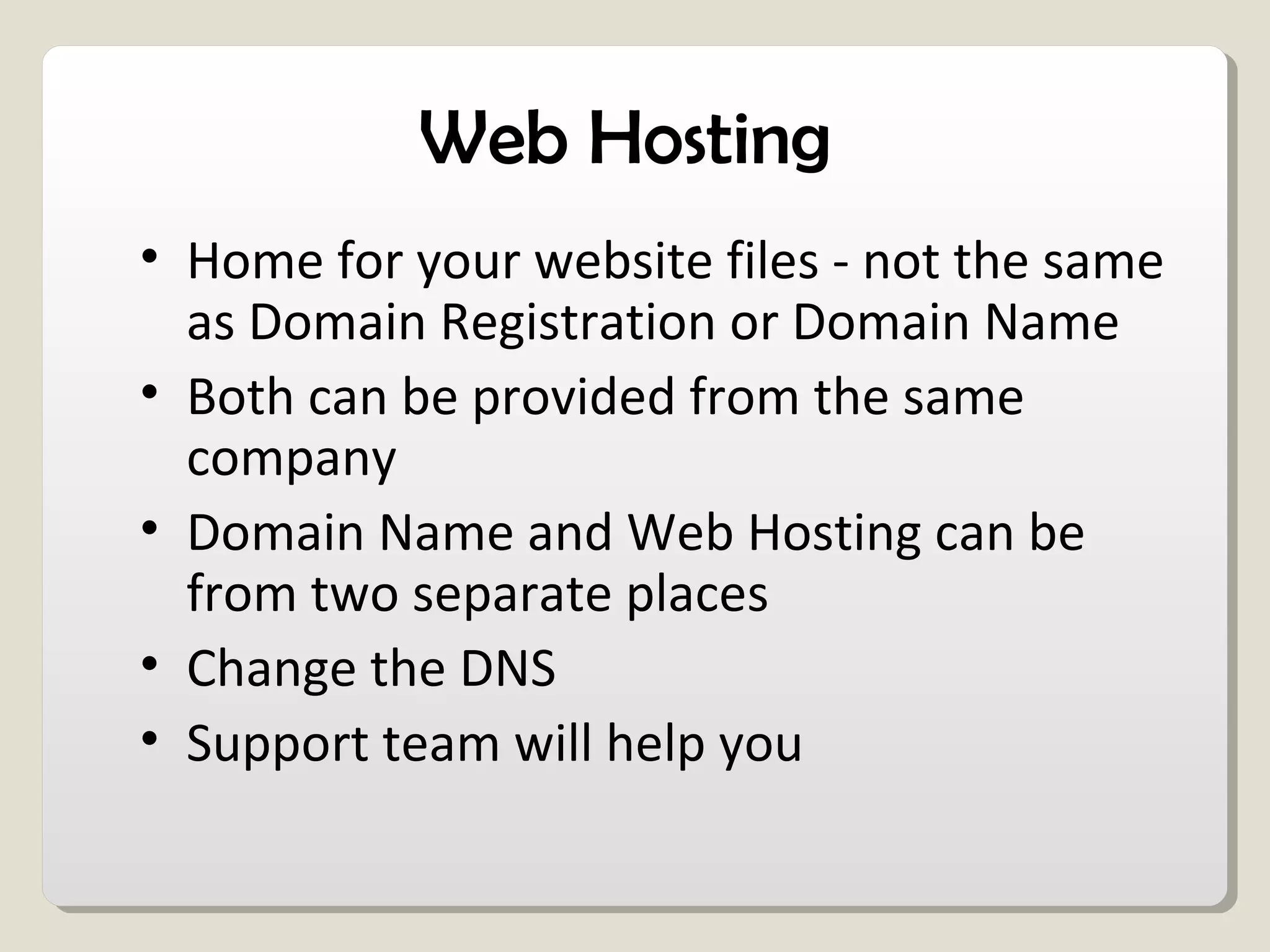 Web Hosting
• Home for your website files - not the same
as Domain Registration or Domain Name
• Both can be provided from the same
company
• Domain Name and Web Hosting can be
from two separate places
• Change the DNS
• Support team will help you
 
