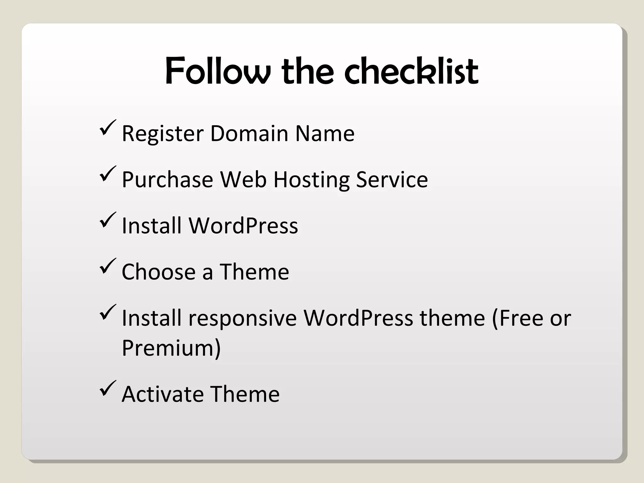 Follow the checklist
Register Domain Name
Purchase Web Hosting Service
Install WordPress
Choose a Theme
Install responsive WordPress theme (Free or
Premium)
Activate Theme
 