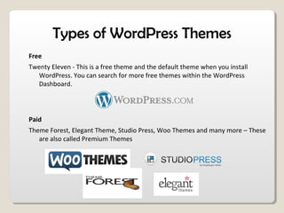 Types of WordPress Themes
Free
Twenty Eleven - This is a free theme and the default theme when you install
WordPress. You can search for more free themes within the WordPress
Dashboard.
Paid
Theme Forest, Elegant Theme, Studio Press, Woo Themes and many more – These
are also called Premium Themes
 