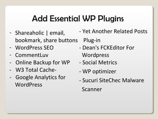 Add Essential WP Plugins
- Shareaholic | email,
bookmark, share buttons
- WordPress SEO
- CommentLuv
- Online Backup for WP
- W3 Total Cache-
- Google Analytics for
WordPress
- Yet Another Related Posts
Plug-in
- Dean's FCKEditor For
Wordpress
- Social Metrics
- WP optimizer
- Sucuri SiteChec Malware
Scanner
 