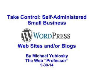 Take Control: Self-Administered 
Small Business 
Web Sites and/or Blogs 
By Michael Yublosky 
The Web “Professor” 
9-30-14 
 
