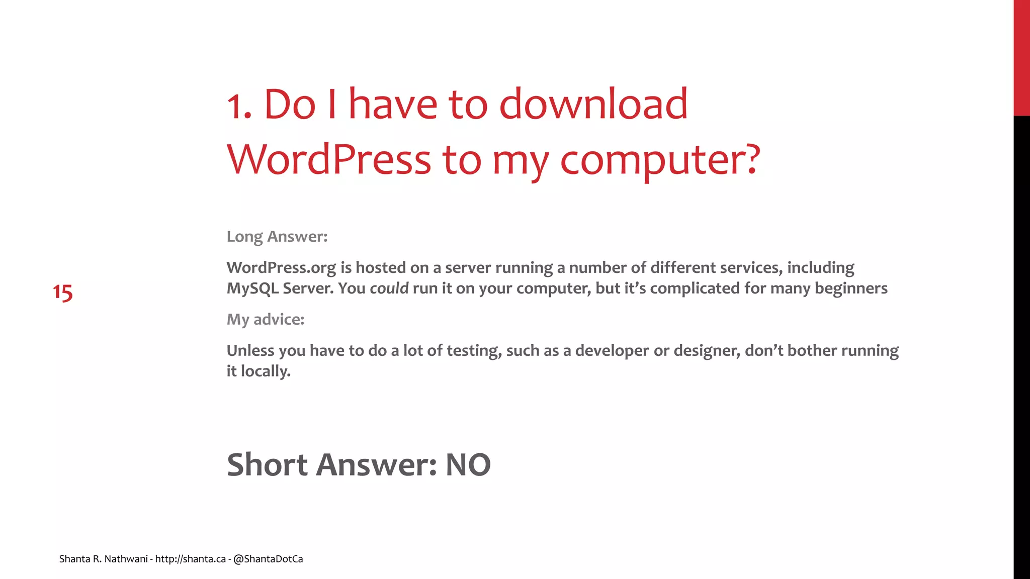 1. Do I have to download
WordPress to my computer?
Long Answer:
WordPress.org is hosted on a server running a number of different services, including
MySQL Server. You could run it on your computer, but it’s complicated for many beginners
My advice:
Unless you have to do a lot of testing, such as a developer or designer, don’t bother running
it locally.
Short Answer: NO
Shanta R. Nathwani - http://shanta.ca - @ShantaDotCa
15
 