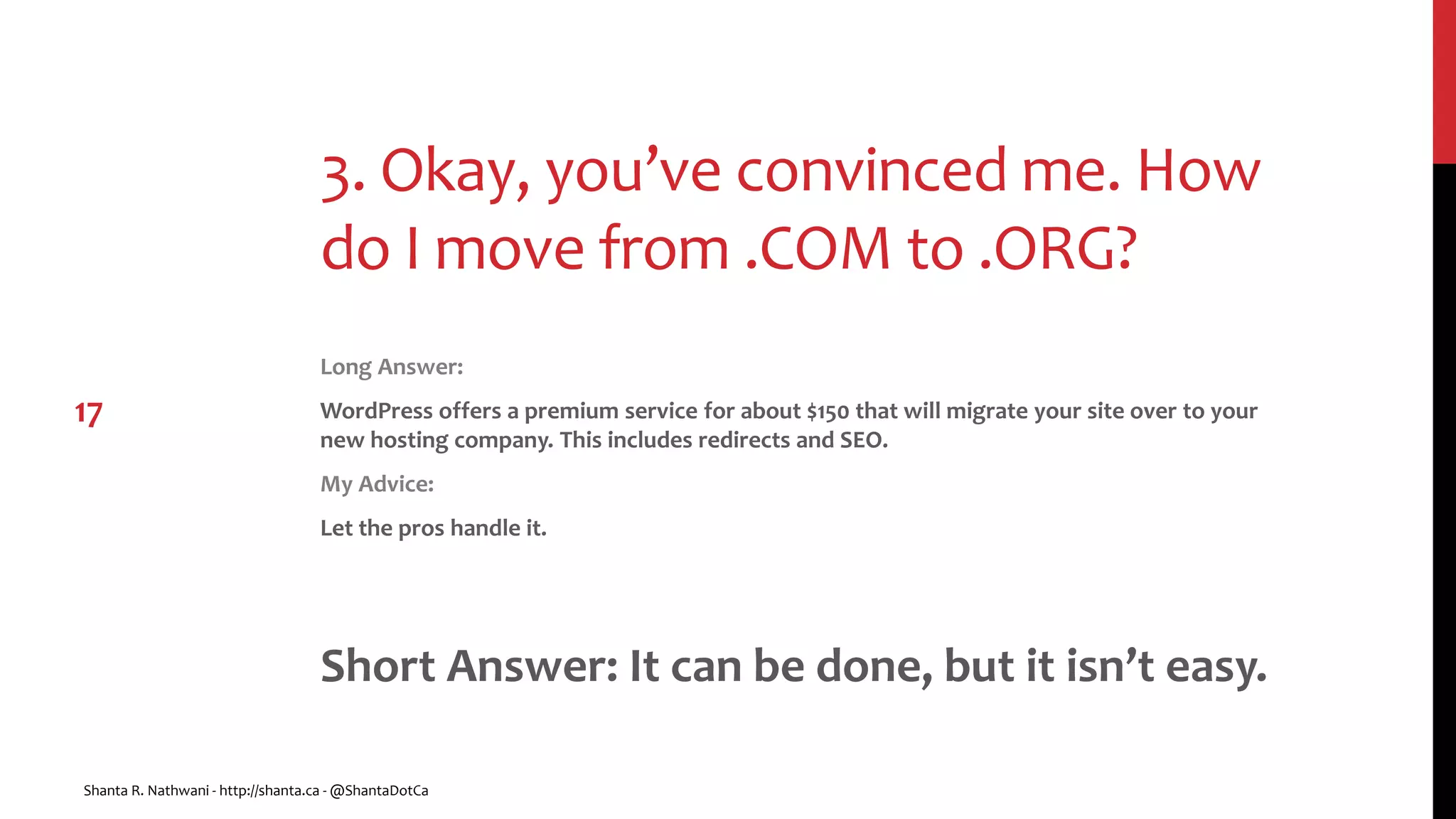 3. Okay, you’ve convinced me. How
do I move from .COM to .ORG?
Long Answer:
WordPress offers a premium service for about $150 that will migrate your site over to your
new hosting company. This includes redirects and SEO.
My Advice:
Let the pros handle it.
Short Answer: It can be done, but it isn’t easy.
Shanta R. Nathwani - http://shanta.ca - @ShantaDotCa
17
 