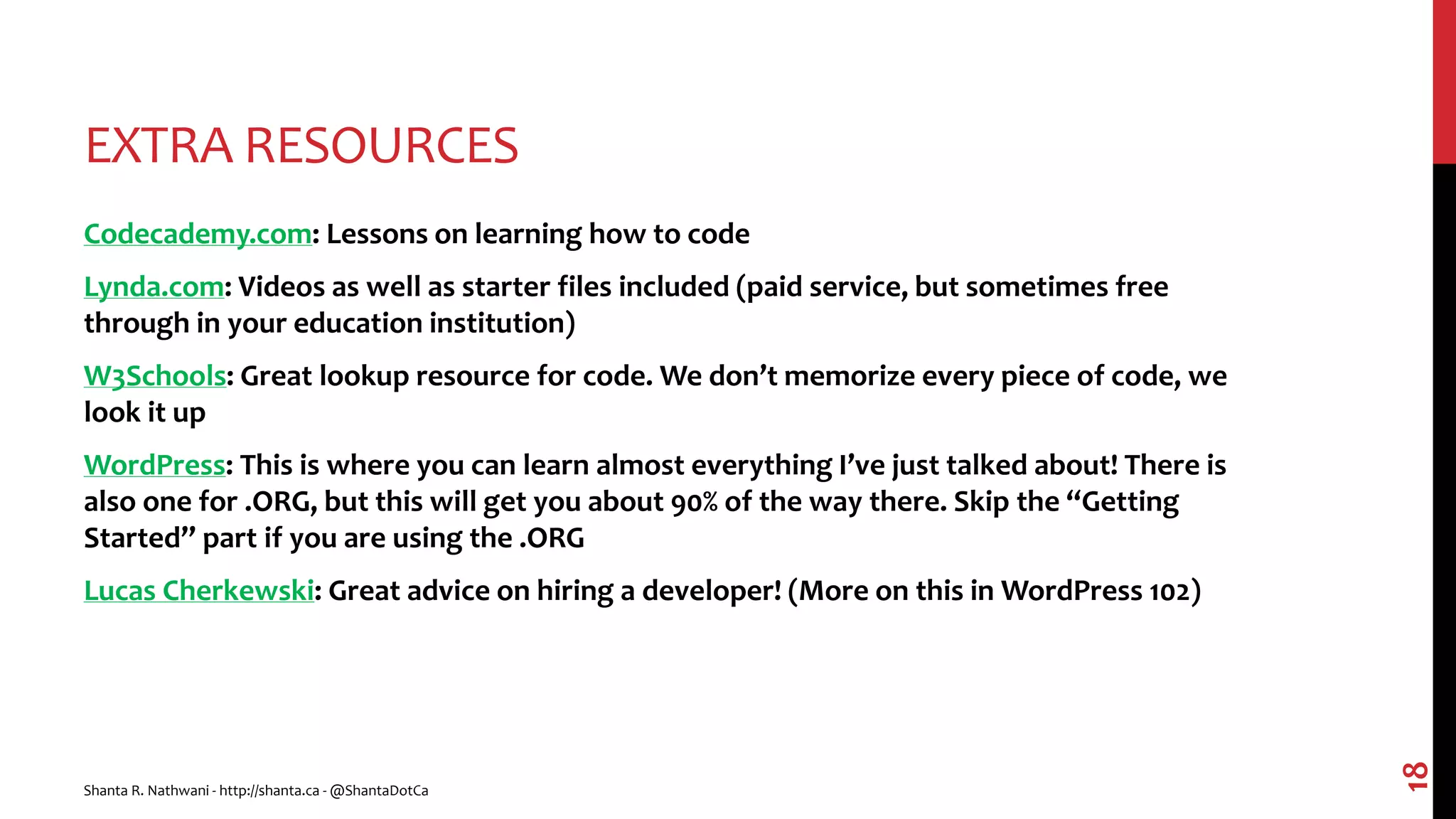 EXTRA RESOURCES
Codecademy.com: Lessons on learning how to code
Lynda.com: Videos as well as starter files included (paid service, but sometimes free
through in your education institution)
W3Schools: Great lookup resource for code. We don’t memorize every piece of code, we
look it up
WordPress: This is where you can learn almost everything I’ve just talked about! There is
also one for .ORG, but this will get you about 90% of the way there. Skip the “Getting
Started” part if you are using the .ORG
Lucas Cherkewski: Great advice on hiring a developer! (More on this in WordPress 102)
Shanta R. Nathwani - http://shanta.ca - @ShantaDotCa
18
 