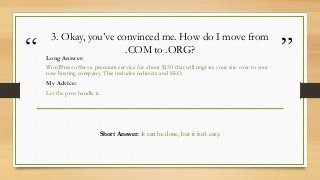 “ ”
3. Okay, you’ve convinced me. How do I move from
.COM to .ORG?
Long Answer:
WordPress offers a premium service for abo...