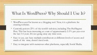 What Is WordPress? Why Should I Use It?
• WordPress used be known as a blogging tool. Now, it is a platform for
creating w...