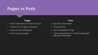 Pages vs Posts
Pages
 Static information for the most part
 “About Us” is a great example
 Does not use Categories
 Can have sub-pages
Posts
 Dynamic information
 Time sensitive
 Uses Categories & Tags
 “Upcoming Events” or “Events Attended”
are good examples
 