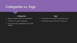 Categories vs. Tags
Categories
 Major classifications for information
 “Events” is a great example
 Can have sub-categories (much like
pages)
Tags
 Describes the content using keywords
 WordPress recommends 5-7 per post
 
