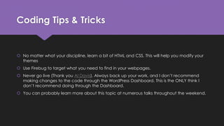 Coding Tips & Tricks
 No matter what your discipline, learn a bit of HTML and CSS. This will help you modify your
themes
 Use Firebug to target what you need to find in your webpages.
 Never go live (Thank you Al Davis). Always back up your work, and I don’t recommend
making changes to the code through the WordPress Dashboard. This is the ONLY think I
don’t recommend doing through the Dashboard.
 You can probably learn more about this topic at numerous talks throughout the weekend.
 