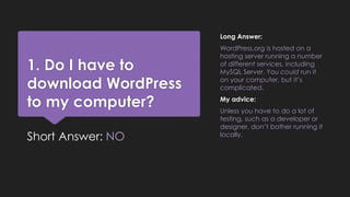 1. Do I have to
download WordPress
to my computer?
Short Answer: NO
Long Answer:
WordPress.org is hosted on a
hosting server running a number
of different services, including
MySQL Server. You could run it
on your computer, but it’s
complicated.
My advice:
Unless you have to do a lot of
testing, such as a developer or
designer, don’t bother running it
locally.
 