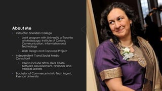 About Me
• Instructor, Sheridan College
• Joint program with University of Toronto
at Mississauga: Institute of Culture,
Communication, Information and
Technology
• Web Design and Capstone Project
• Independent IT and Social Media
Consultant
• Clients include NPOs, Real Estate,
Software Development, Financial and
Political Sectors
• Bachelor of Commerce in Info Tech Mgmt.,
Ryerson University
 