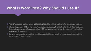 What Is WordPress? Why Should I Use It?
 WordPress used be known as a blogging tool. Now, it is a platform for creating websites.
 Currently powers 22% of the world’s websites, including The Huffington Post. This has been
increasing at a rate of approximately 2-3% per year over the last 3-4 years. It’s not going
away any time soon.
 Easy to use, can have multiple contributors at different levels of access and much of the
time, doesn’t need code.
 