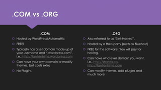 .COM vs .ORG
.COM
 Hosted by WordPress/Automattic
 FREE!
 Typically has a set domain made up of
your username and “.wordpress.com”.
i.e., http://tantienhime.wordpress.com
 Can have your own domain or modify
themes, but costs extra
 No Plugins
.ORG
 Also referred to as “Self-Hosted”.
 Hosted by a third-party (such as Bluehost)
 FREE for the software. You will pay for
hosting.
 Can have whatever domain you want.
i.e., http://shanta.ca,
http://tantienhime.com
 Can modify themes, add plugins and
much more!
 
