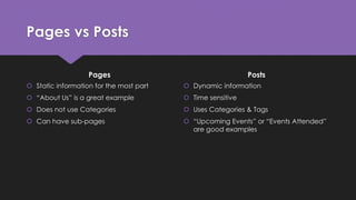 Pages vs Posts
Pages
 Static information for the most part
 “About Us” is a great example
 Does not use Categories
 Ca...