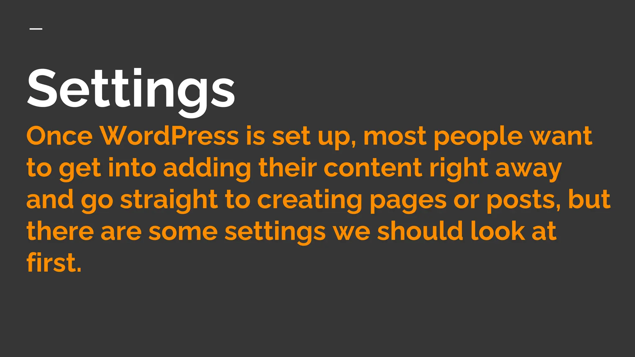 Settings
Once WordPress is set up, most people want
to get into adding their content right away
and go straight to creating pages or posts, but
there are some settings we should look at
first.
 