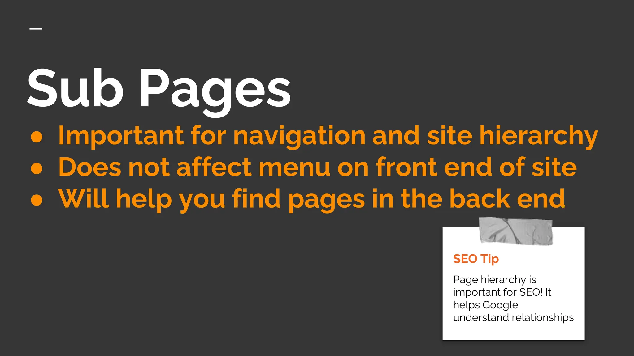 Sub Pages
● Important for navigation and site hierarchy
● Does not affect menu on front end of site
● Will help you find pages in the back end
SEO Tip
Page hierarchy is
important for SEO! It
helps Google
understand relationships
 