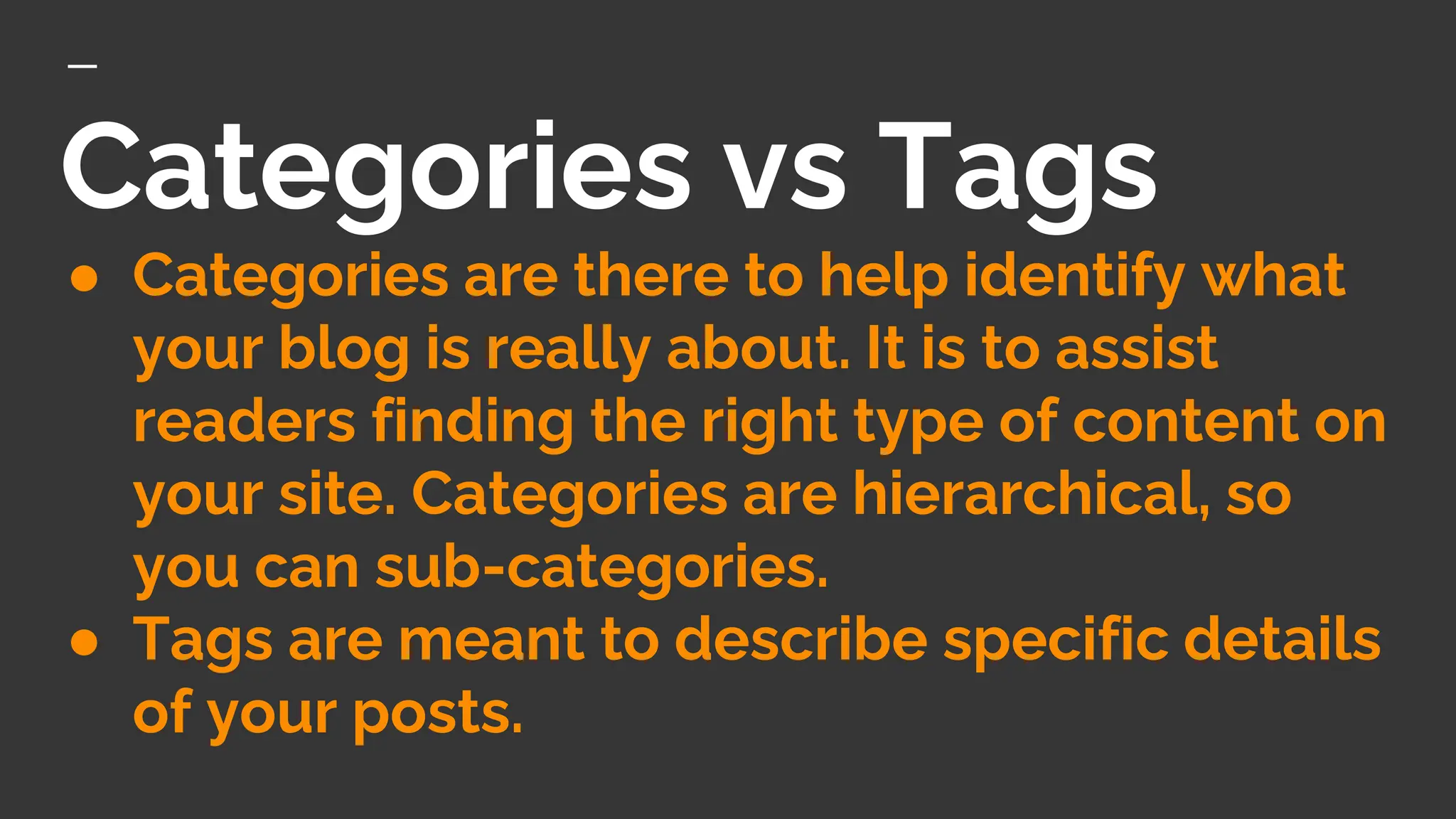 Categories vs Tags
● Categories are there to help identify what
your blog is really about. It is to assist
readers finding the right type of content on
your site. Categories are hierarchical, so
you can sub-categories.
● Tags are meant to describe specific details
of your posts.
 