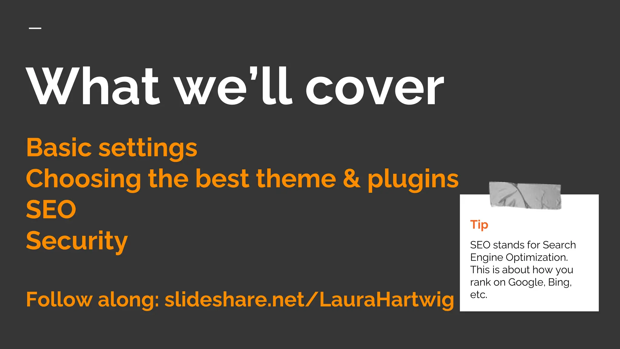 What we’ll cover
Basic settings
Choosing the best theme & plugins
SEO
Security
Follow along: slideshare.net/LauraHartwig
Tip
SEO stands for Search
Engine Optimization.
This is about how you
rank on Google, Bing,
etc.
 