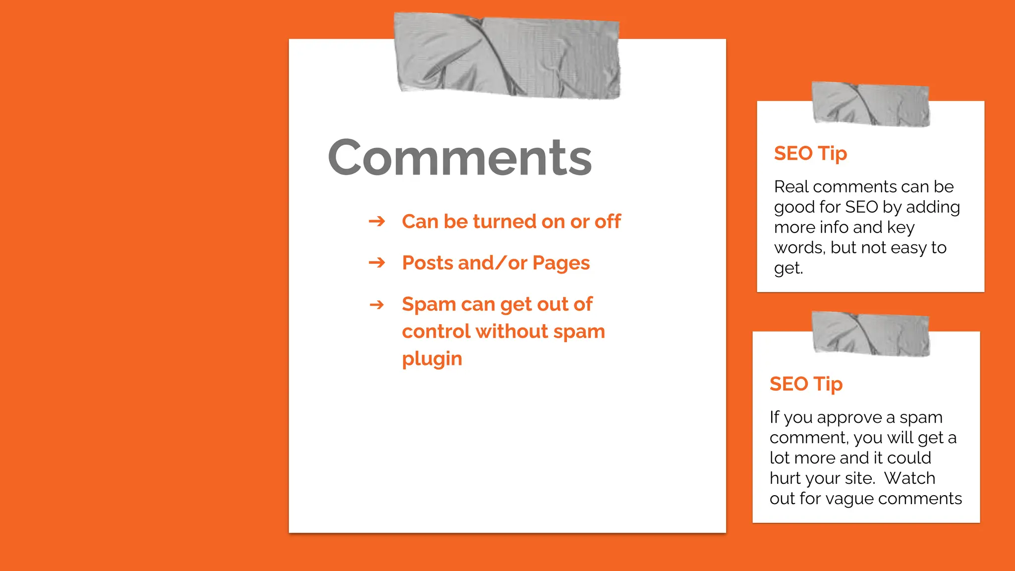 Comments
SEO Tip
If you approve a spam
comment, you will get a
lot more and it could
hurt your site. Watch
out for vague comments
➔ Can be turned on or off
➔ Posts and/or Pages
➔ Spam can get out of
control without spam
plugin
SEO Tip
Real comments can be
good for SEO by adding
more info and key
words, but not easy to
get.
 