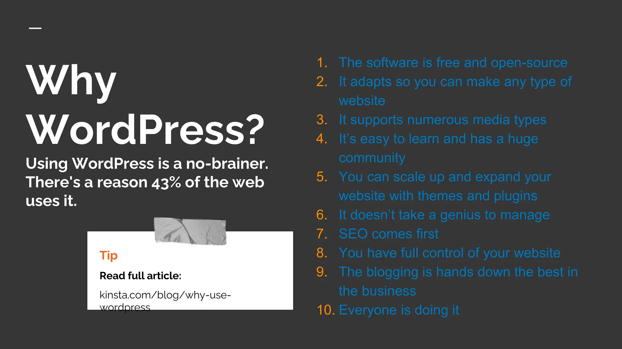 Why
WordPress?
Using WordPress is a no-brainer.
There's a reason 43% of the web
uses it.
Tip
Read full article:
kinsta.com/blog/why-use-
wordpress
1. The software is free and open-source
2. It adapts so you can make any type of
website
3. It supports numerous media types
4. It’s easy to learn and has a huge
community
5. You can scale up and expand your
website with themes and plugins
6. It doesn’t take a genius to manage
7. SEO comes first
8. You have full control of your website
9. The blogging is hands down the best in
the business
10. Everyone is doing it
 