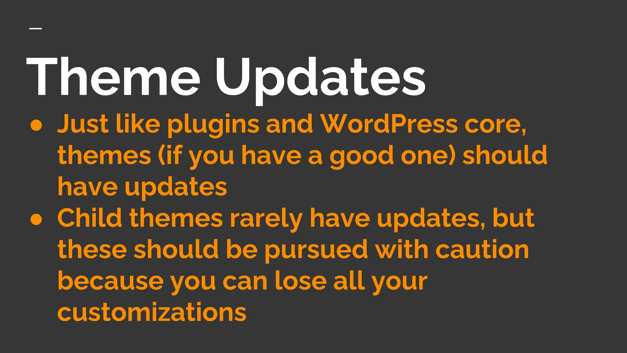 Theme Updates
● Just like plugins and WordPress core,
themes (if you have a good one) should
have updates
● Child themes rarely have updates, but
these should be pursued with caution
because you can lose all your
customizations
 