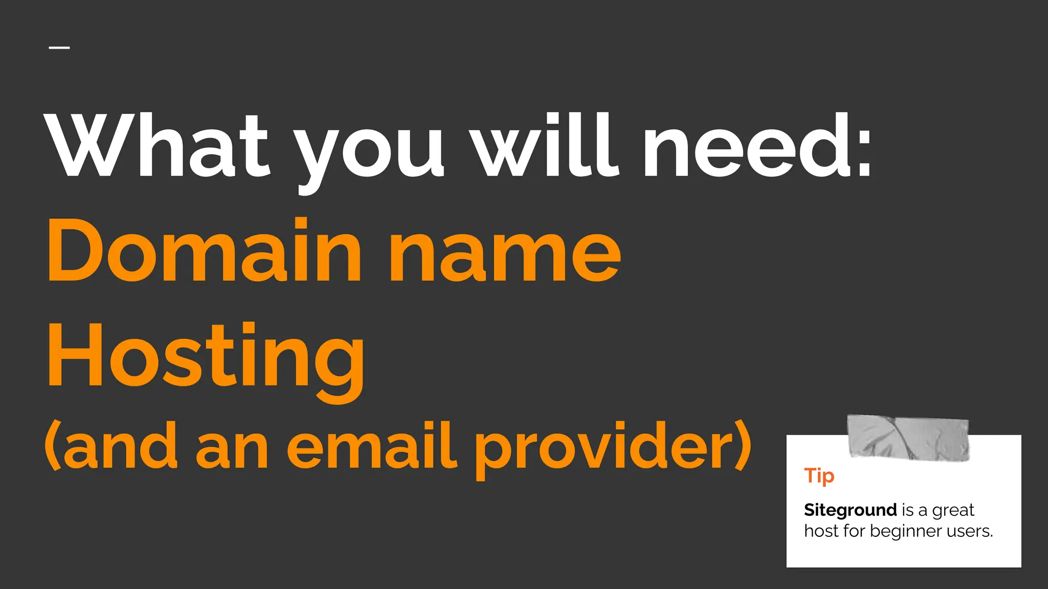 What you will need:
Domain name
Hosting
(and an email provider) Tip
Siteground is a great
host for beginner users.
 