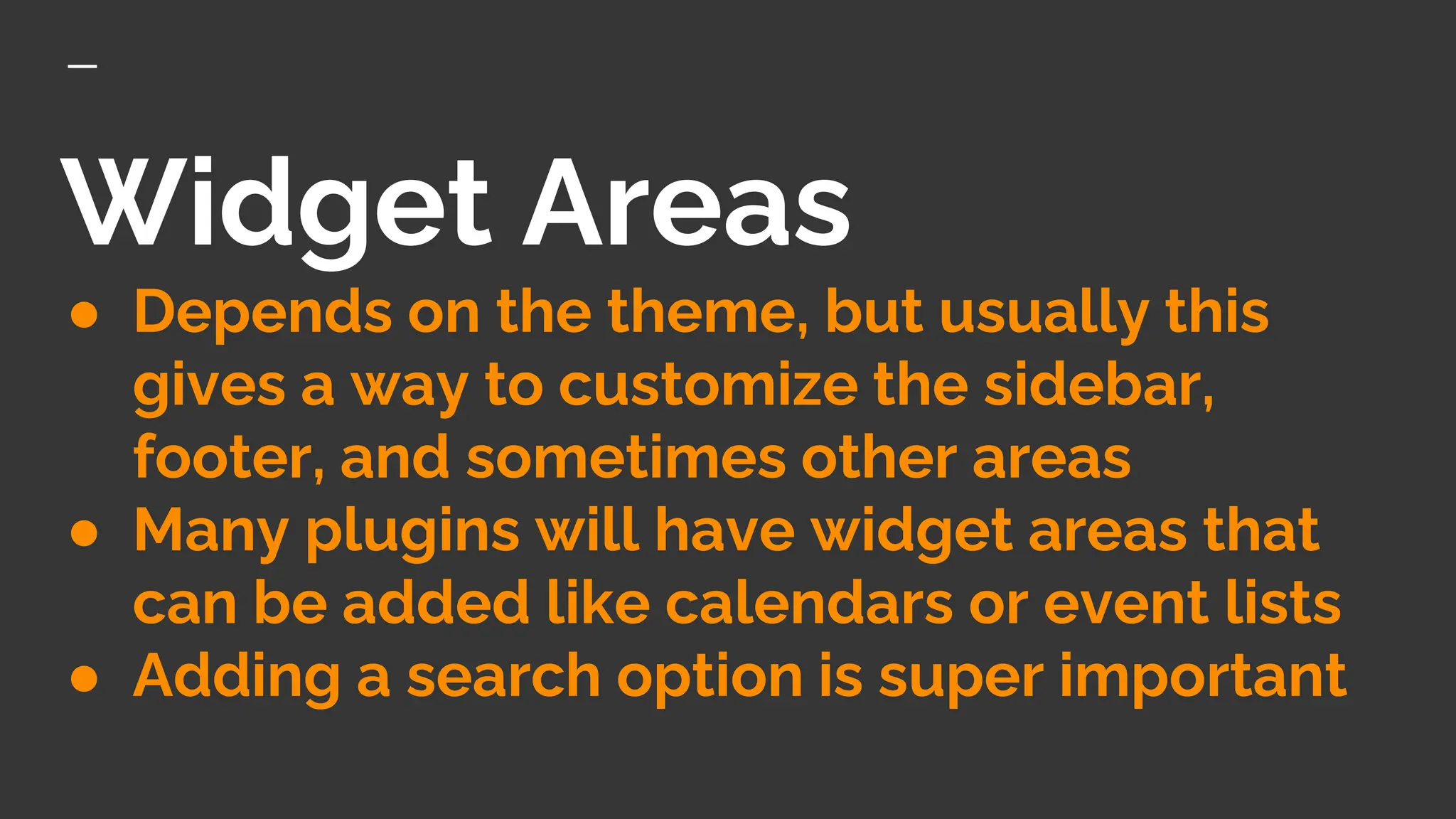 Widget Areas
● Depends on the theme, but usually this
gives a way to customize the sidebar,
footer, and sometimes other areas
● Many plugins will have widget areas that
can be added like calendars or event lists
● Adding a search option is super important
 