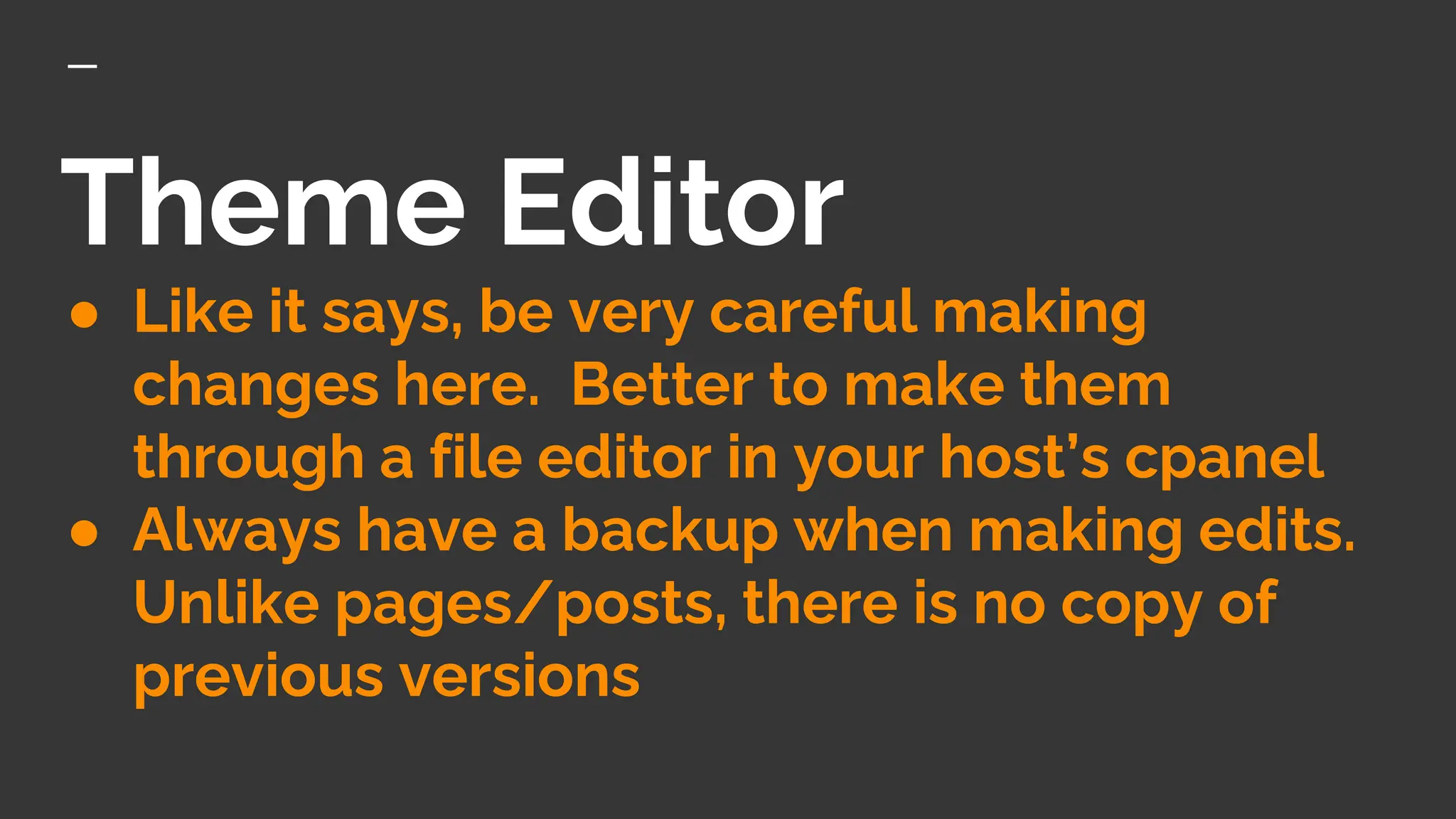 Theme Editor
● Like it says, be very careful making
changes here. Better to make them
through a file editor in your host’s cpanel
● Always have a backup when making edits.
Unlike pages/posts, there is no copy of
previous versions
 