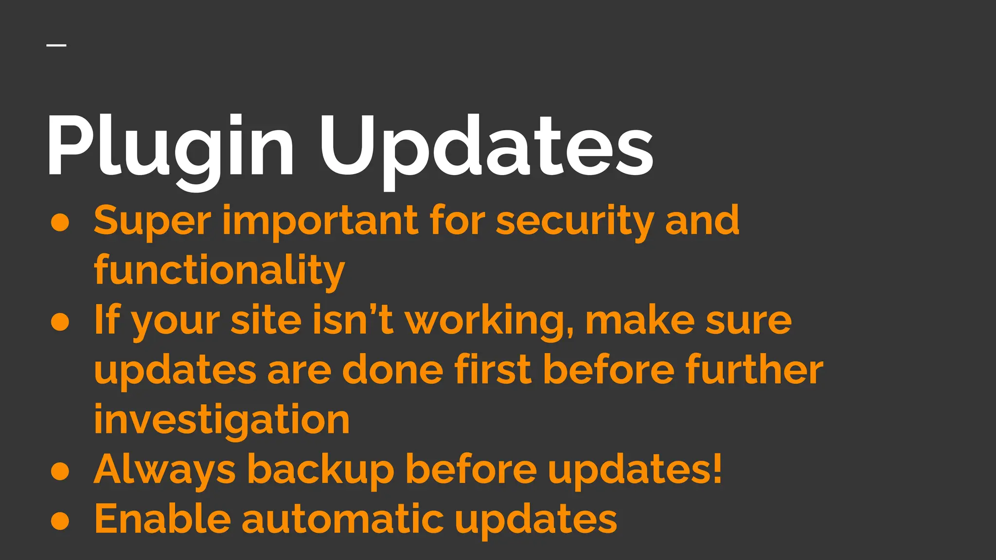 Plugin Updates
● Super important for security and
functionality
● If your site isn’t working, make sure
updates are done first before further
investigation
● Always backup before updates!
● Enable automatic updates
 