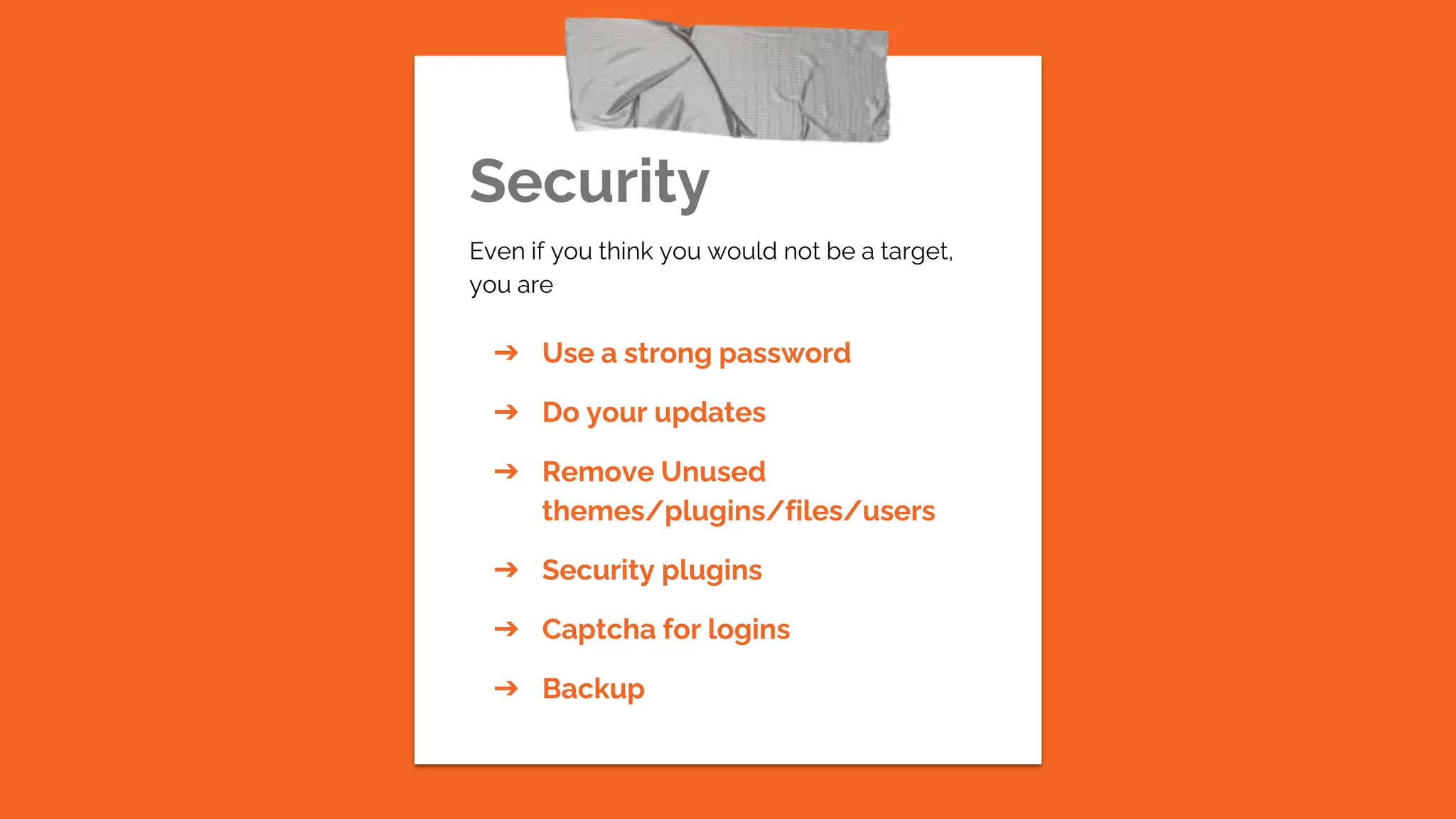 Security
Even if you think you would not be a target,
you are
➔ Use a strong password
➔ Do your updates
➔ Remove Unused
themes/plugins/files/users
➔ Security plugins
➔ Captcha for logins
➔ Backup
 