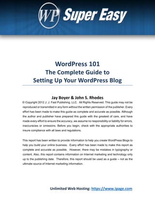 Unlimited Web Hosting: https://www.ipage.com
Jay Boyer & John S. Rhodes
© Copyright 2012 J. J. Fast Publishing, LLC. All Rights Reserved. This guide may not be
reproduced or transmitted in any form without the written permission of the publisher. Every
effort has been made to make this guide as complete and accurate as possible. Although
the author and publisher have prepared this guide with the greatest of care, and have
made every effort to ensure the accuracy, we assume no responsibility or liability for errors,
inaccuracies or omissions. Before you begin, check with the appropriate authorities to
insure compliance with all laws and regulations.
This report has been written to provide information to help you create WordPress Blogs to
help you build your online business. Every effort has been made to make this report as
complete and accurate as possible. However, there may be mistakes in typography or
content. Also, this report contains information on Internet marketing and technology only
up to the publishing date. Therefore, this report should be used as a guide – not as the
ultimate source of Internet marketing information.
 