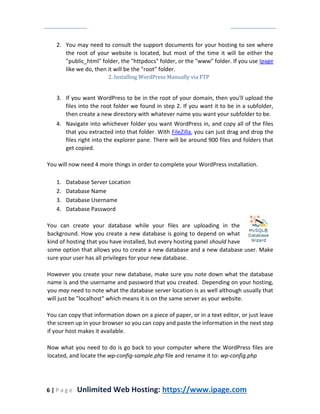 6 | P a g e Unlimited Web Hosting: https://www.ipage.com
2. You may need to consult the support documents for your hosting to see where
the root of your website is located, but most of the time it will be either the
"public_html" folder, the "httpdocs" folder, or the "www" folder. If you use Ipage
like we do, then it will be the "root" folder.
2. Installing WordPress Manually via FTP
3. If you want WordPress to be in the root of your domain, then you'll upload the
files into the root folder we found in step 2. If you want it to be in a subfolder,
then create a new directory with whatever name you want your subfolder to be.
4. Navigate into whichever folder you want WordPress in, and copy all of the files
that you extracted into that folder. With FileZilla, you can just drag and drop the
files right into the explorer pane. There will be around 900 files and folders that
get copied.
You will now need 4 more things in order to complete your WordPress installation.
1. Database Server Location
2. Database Name
3. Database Username
4. Database Password
You can create your database while your files are uploading in the
background. How you create a new database is going to depend on what
kind of hosting that you have installed, but every hosting panel should have
some option that allows you to create a new database and a new database user. Make
sure your user has all privileges for your new database.
However you create your new database, make sure you note down what the database
name is and the username and password that you created. Depending on your hosting,
you may need to note what the database server location is as well although usually that
will just be "localhost" which means it is on the same server as your website.
You can copy that information down on a piece of paper, or in a text editor, or just leave
the screen up in your browser so you can copy and paste the information in the next step
if your host makes it available.
Now what you need to do is go back to your computer where the WordPress files are
located, and locate the wp-config-sample.php file and rename it to: wp-config.php
 