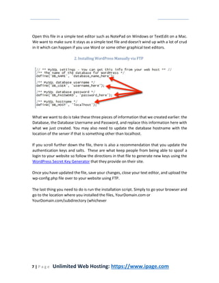 7 | P a g e Unlimited Web Hosting: https://www.ipage.com
Open this file in a simple text editor such as NotePad on Windows or TextEdit on a Mac.
We want to make sure it stays as a simple text file and doesn't wind up with a lot of crud
in it which can happen if you use Word or some other graphical text editors.
2. Installing WordPress Manually via FTP
What we want to do is take these three pieces of information that we created earlier: the
Database, the Database Username and Password, and replace this information here with
what we just created. You may also need to update the database hostname with the
location of the server if that is something other than localhost.
If you scroll further down the file, there is also a recommendation that you update the
authentication keys and salts. These are what keep people from being able to spoof a
login to your website so follow the directions in that file to generate new keys using the
WordPress Secret Key Generator that they provide on their site.
Once you have updated the file, save your changes, close your text editor, and upload the
wp-config.php file over to your website using FTP.
The last thing you need to do is run the installation script. Simply to go your browser and
go to the location where you installed the files, YourDomain.com or
YourDomain.com/subdirectory (whichever
 