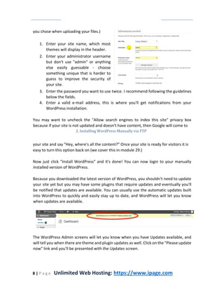 8 | P a g e Unlimited Web Hosting: https://www.ipage.com
you chose when uploading your files.)
1. Enter your site name, which most
themes will display in the header.
2. Enter your administrator username
but don't use "admin" or anything
else easily guessable - choose
something unique that is harder to
guess to improve the security of
your site.
3. Enter the password you want to use twice. I recommend following the guidelines
below the fields.
4. Enter a valid e-mail address, this is where you'll get notifications from your
WordPress installation.
You may want to uncheck the "Allow search engines to index this site" privacy box
because if your site is not updated and doesn't have content, then Google will come to
2. Installing WordPress Manually via FTP
your site and say “Hey, where's all the content?” Once your site is ready for visitors it is
easy to turn this option back on (we cover this in module 29.)
Now just click "Install WordPress" and it's done! You can now login to your manually
installed version of WordPress.
Because you downloaded the latest version of WordPress, you shouldn't need to update
your site yet but you may have some plugins that require updates and eventually you'll
be notified that updates are available. You can usually use the automatic updates built
into WordPress to quickly and easily stay up to date, and WordPress will let you know
when updates are available.
The WordPress Admin screens will let you know when you have Updates available, and
will tell you when there are theme and plugin updates as well. Click on the "Please update
now" link and you'll be presented with the Updates screen.
 