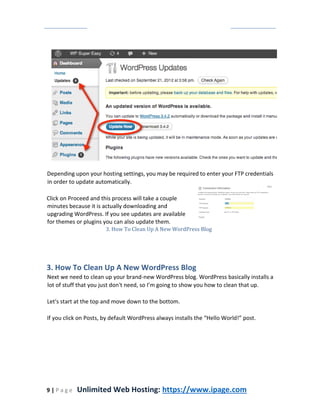 9 | P a g e Unlimited Web Hosting: https://www.ipage.com
Depending upon your hosting settings, you may be required to enter your FTP credentials
in order to update automatically.
Click on Proceed and this process will take a couple
minutes because it is actually downloading and
upgrading WordPress. If you see updates are available
for themes or plugins you can also update them.
3. How To Clean Up A New WordPress Blog
3. How To Clean Up A New WordPress Blog
Next we need to clean up your brand-new WordPress blog. WordPress basically installs a
lot of stuff that you just don't need, so I’m going to show you how to clean that up.
Let's start at the top and move down to the bottom.
If you click on Posts, by default WordPress always installs the “Hello World!” post.
 