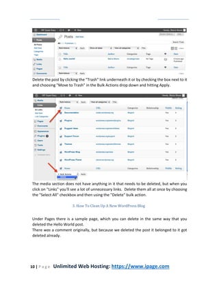 10 | P a g e Unlimited Web Hosting: https://www.ipage.com
Delete the post by clicking the "Trash" link underneath it or by checking the box next to it
and choosing "Move to Trash" in the Bulk Actions drop down and hitting Apply.
The media section does not have anything in it that needs to be deleted, but when you
click on "Links" you'll see a lot of unnecessary links. Delete them all at once by choosing
the "Select All" checkbox and then using the "Delete" bulk action.
3. How To Clean Up A New WordPress Blog
Under Pages there is a sample page, which you can delete in the same way that you
deleted the Hello World post.
There was a comment originally, but because we deleted the post it belonged to it got
deleted already.
 