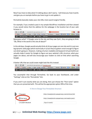 12 | P a g e Unlimited Web Hosting: https://www.ipage.com
Now if you have no idea what I'm talking about, don't worry. I will show you how it works
and give you an example before you have to go in and update it.
Permalinks basically makes your site URLs more search engine friendly.
For example, if you created a post in my sample WordPress installation and then viewed
it you would notice that the address for the webpage in the location bar of your web
browser is:
Now guess what? If Google came to the site and they saw ?p=6 , they are going to think
“Ok, What in the world is this site all about?”
In the old days, Google would actually think all of your pages are one site and it is just one
big dynamic web page (which technically it is) but they've gotten smart enough to figure
out what's going on. However, making a human-readable and keyword rich permalink can
actually make it easier for Google to figure out your website's URL structure, what your
pages are about, and will also encourage your readers to click on links when searching
Google.
A better URL that we could create might look like this instead:
You accomplish that through Permalinks. Go back to your Dashboard, and under
"Settings" click on the "Permalinks" link.
If you aren't sure exactly what you are doing, then just choose the "Post name" option
that you are presented with. This will be the appropriate option 99% of the time.
4. How to Change Your Permalinks Structure
 