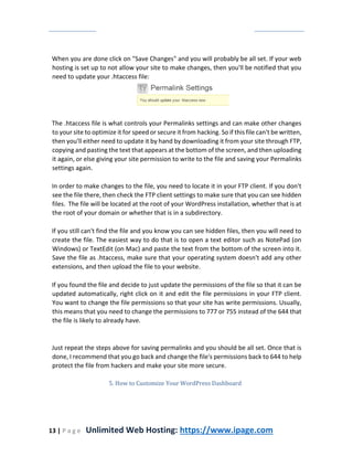 13 | P a g e Unlimited Web Hosting: https://www.ipage.com
When you are done click on "Save Changes" and you will probably be all set. If your web
hosting is set up to not allow your site to make changes, then you'll be notified that you
need to update your .htaccess file:
The .htaccess file is what controls your Permalinks settings and can make other changes
to your site to optimize it for speed or secure it from hacking. So if this file can't be written,
then you'll either need to update it by hand by downloading it from your site through FTP,
copying and pasting the text that appears at the bottom of the screen, and then uploading
it again, or else giving your site permission to write to the file and saving your Permalinks
settings again.
In order to make changes to the file, you need to locate it in your FTP client. If you don't
see the file there, then check the FTP client settings to make sure that you can see hidden
files. The file will be located at the root of your WordPress installation, whether that is at
the root of your domain or whether that is in a subdirectory.
If you still can't find the file and you know you can see hidden files, then you will need to
create the file. The easiest way to do that is to open a text editor such as NotePad (on
Windows) or TextEdit (on Mac) and paste the text from the bottom of the screen into it.
Save the file as .htaccess, make sure that your operating system doesn't add any other
extensions, and then upload the file to your website.
If you found the file and decide to just update the permissions of the file so that it can be
updated automatically, right click on it and edit the file permissions in your FTP client.
You want to change the file permissions so that your site has write permissions. Usually,
this means that you need to change the permissions to 777 or 755 instead of the 644 that
the file is likely to already have.
Just repeat the steps above for saving permalinks and you should be all set. Once that is
done, I recommend that you go back and change the file's permissions back to 644 to help
protect the file from hackers and make your site more secure.
5. How to Customize Your WordPress Dashboard
 