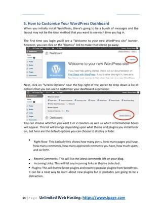 14 | P a g e Unlimited Web Hosting: https://www.ipage.com
5. How to Customize Your WordPress Dashboard
When you initially install WordPress, there’s going to be a bunch of messages and the
layout may not be the ideal method that you want to see each time you log in.
The first time you login you'll see a “Welcome to your new WordPress site” banner,
however, you can click on the "Dismiss" link to make that screen go away:
Next, click on "Screen Options" near the top right of the screen to drop down a list of
options that you can use to customize your dashboard experience:
You can choose whether you want 1 or 2 columns as well as which informational boxes
will appear. This list will change depending upon what theme and plugins you install later
on, but here are the default options you can choose to display or hide:
Right Now: This basically this shows how many posts, how many pages you have,
how many comments, how many approved comments you have, how much spam,
and so forth.
Recent Comments: This will list the latest comments left on your blog.
Incoming Links: This will list any incoming links as they're detected.
Plugins: This will list the latest plugins and recently popular plugins from WordPress.
It can be a neat way to learn about new plugins but is probably just going to be a
distraction.
 