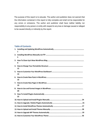 The purpose of this report is to educate. The author and publisher does not warrant that
the information contained in this report is fully complete and shall not be responsible for
any errors or omissions. The author and publisher shall have neither liability nor
responsibility to any person or entity with respect to any loss or damage caused or alleged
to be caused directly or indirectly by this report.
Table of Contents
1. Installing and Updating WordPress Automatically ...............................................................
1
2. Installing WordPress Manually via FTP ................................................................................
5
3. How To Clean Up A New WordPress Blog ............................................................................
9
4. How to Change Your Permalinks Structure ........................................................................
12
5. How to Customize Your WordPress Dashboard .................................................................
14
6. How to Create New Posts in WordPress ............................................................................
16
7. How to Create New Pages in WordPress ...........................................................................
19
8. How to Use and Format Images in WordPress ...................................................................
20
9. How To Install Plugins Automatically ................................................................................
22
10. How to Upload and Install Plugins Manually ................................................................... 24
11. How to Upgrade / Delete Plugins Automatically .............................................................. 25
12. How to Install WordPress Themes Automatically ............................................................ 27
13. How to Upload and Install Themes Manually .................................................................. 28
14. How to Upgrade WP Themes Automatically .................................................................... 29
15. How to Customize Your WordPress Theme ..................................................................... 30
 