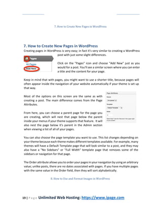 19 | P a g e Unlimited Web Hosting: https://www.ipage.com
7. How to Create New Pages in WordPress
7. How to Create New Pages in WordPress
Creating pages in WordPress is very easy; in fact it’s very similar to creating a WordPress
post with just some slight differences.
Click on the "Pages" icon and choose "Add New" just as you
would for a post. You'll see a similar screen where you can enter
a title and the content for your page.
Keep in mind that with pages, you might want to use a shorter title, because pages will
often appear inside the navigation of your website automatically if your theme is set up
that way.
Most of the options on this screen are the same as with
creating a post. The main difference comes from the Page
Attributes.
From here, you can choose a parent page for the page you
are creating, which will nest that page below the parent
inside your menus if your theme supports that feature. It will
also nest the page below it's parent in the Admin section
when viewing a list of all of your pages.
You can also choose the page template you want to use. This list changes depending on
your theme because each theme makes different templates available. For example, many
themes will have a Default Template page that will look similar to a post, and they may
also have a "No Sidebars" or "Full Width" template page that removes some of the
sidebars or navigation for that page.
The Order attribute allows you to order your pages in your navigation by using an arbitrary
value; unlike posts, there are no dates associated with pages. If you have multiple pages
with the same value in the Order field, then they will sort alphabetically.
8. How to Use and Format Images in WordPress
 