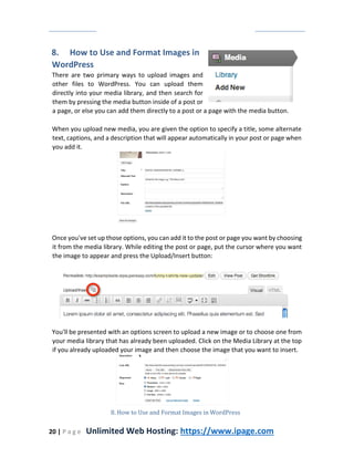20 | P a g e Unlimited Web Hosting: https://www.ipage.com
8. How to Use and Format Images in
WordPress
There are two primary ways to upload images and
other files to WordPress. You can upload them
directly into your media library, and then search for
them by pressing the media button inside of a post or
a page, or else you can add them directly to a post or a page with the media button.
When you upload new media, you are given the option to specify a title, some alternate
text, captions, and a description that will appear automatically in your post or page when
you add it.
Once you've set up those options, you can add it to the post or page you want by choosing
it from the media library. While editing the post or page, put the cursor where you want
the image to appear and press the Upload/Insert button:
You'll be presented with an options screen to upload a new image or to choose one from
your media library that has already been uploaded. Click on the Media Library at the top
if you already uploaded your image and then choose the image that you want to insert.
8. How to Use and Format Images in WordPress
 